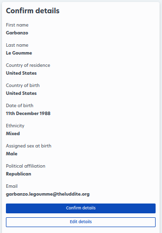 
								     Confirm Details
								     First Name: Garbanzo
								     Last name: Le Goumme
								     Country of residence: United States
								     Country of birth: United States
								     Date of Birth: 11th December 1988
								     Ethnicity: Mixed,
								     Assigned sex at birth: Male
								     Political Affiliation: Republican
								     Email: garbanzo.legoumme@theluddite.org

								     A fun easter egg for alt-text readers: This is Garbanzo's second appearance on The Luddite. Previously, he was featured in Google Made Me Ruin A Perfectly Good Website: A Case Study On The AI-Generated Internet