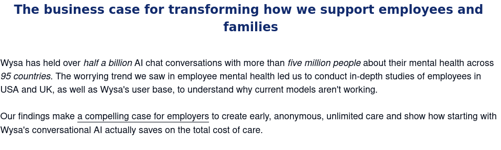 The business case for transforming how we support employees and families: Wysa has held over half a billion AI chat conversations with more than five million people about their mental health across 95 countries. The worrying trend we saw in employee mental health led us to conduct in-depth studies of employees in USA and UK, as well as Wysa's user base, to understand why current models aren't working. Our findings make a compelling case for employers to create early, anonymous, unlimited care and show how starting with Wysa's conversational AI actually saves on the total cost of care.