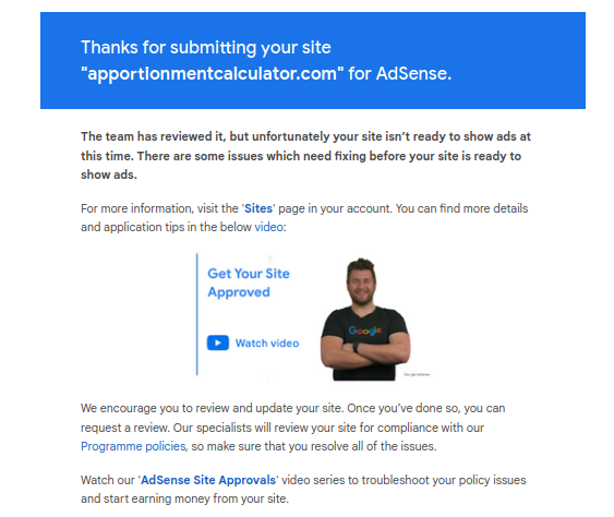 Thanks for submitting your site apportionmentcalculator.com for AdSense. The team has reviewed it, but unfortunately your site isn’t ready to show ads at this time. There are some issues which need fixing before your site is ready to show ads. For more information, visit the 'Sites' page in your account. You can find more details and application tips in the below video (video is titled Get Your Site Approved)