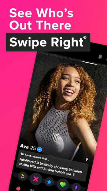 A tinder ad from the app store. Top says See Who's Out There - Swipe Right.Below is a mobile phone with the Tinder App open to the profile of someone named Ava (25). Her blurb says Adulthood is choosing beween between paying bills and buying bubble tea. Beneath that are  five butt ons: the rewind button, the x, the star, the heart, and the lightning bolt.