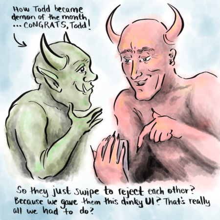 A drawing of a green demon named Todd talking to Satan. Above Todd, the words 'How Todd become demon of the month... CONGRATS, Todd.' Todd is facing Satan, his right shoulder towards us. Satan is bigger than Todd. He's red and lacks Todd's huge canine teeth. He's got long black nails and looks pleased, maybe even impressed. He's holding a phone and saying 'So they just swipe right to reject each other? Because we gave them this UI? That's really all we had to do?'