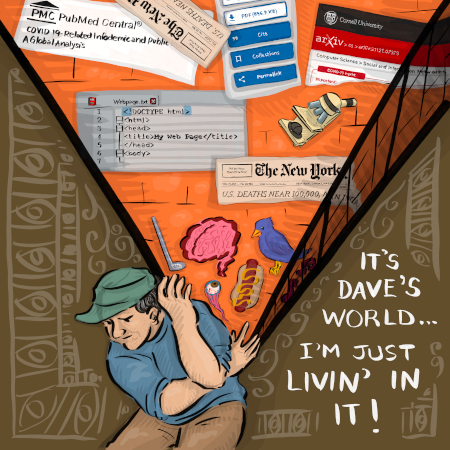 Dave, a man with a blue shirt and brown pants, is hunched over holding up an inverted pyramid. The pyramid has an orange background and has a bunch of stuff. Bottom of the pyramid (remember it's inverted, so this would be the tip) there's an eyeball, a hotdog, a golf club, a brain, and a bird. Working our way up, there's screenshot of the new york times, an html page, a microscope, a n arxiv paper, a pubmed paper, and another times screenshot. There's a tan background with frilly border designs
